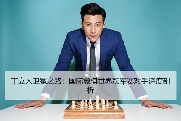 丁立人卫冕之路：国际象棋世界冠军赛对手深度剖析