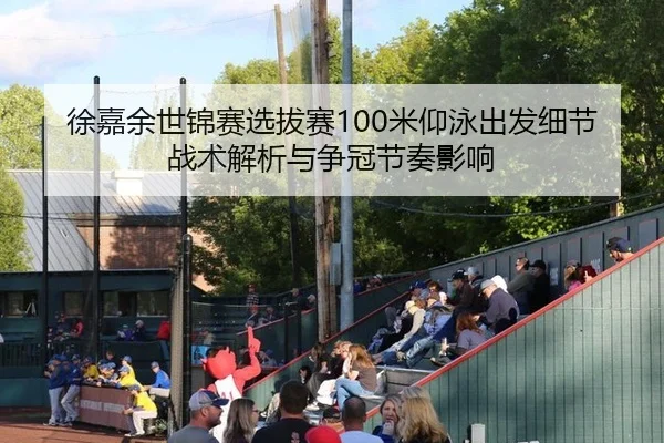 徐嘉余世锦赛选拔赛100米仰泳出发细节战术解析与争冠节奏影响