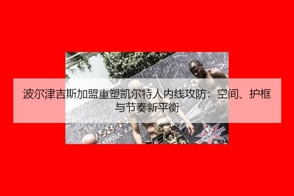 波尔津吉斯加盟重塑凯尔特人内线攻防：空间、护框与节奏新平衡