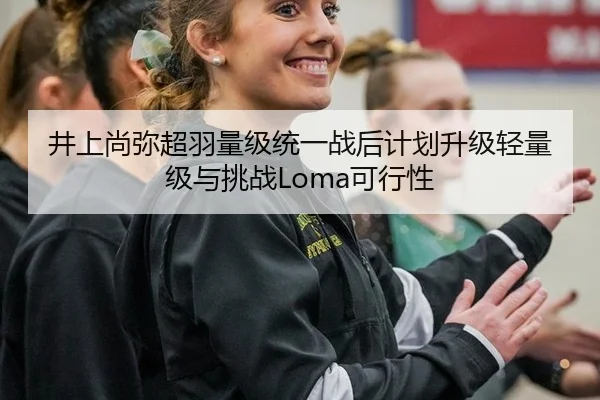 井上尚弥超羽量级统一战后计划升级轻量级与挑战Loma可行性