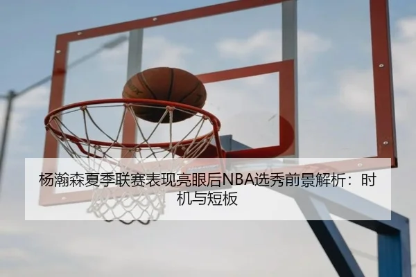 杨瀚森夏季联赛表现亮眼后NBA选秀前景解析：时机与短板