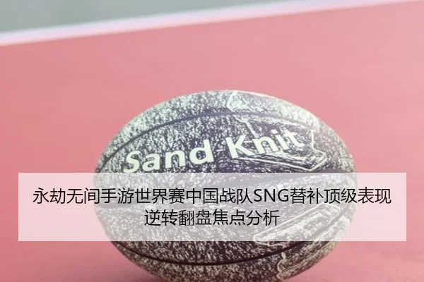永劫无间手游世界赛中国战队SNG替补顶级表现逆转翻盘焦点分析